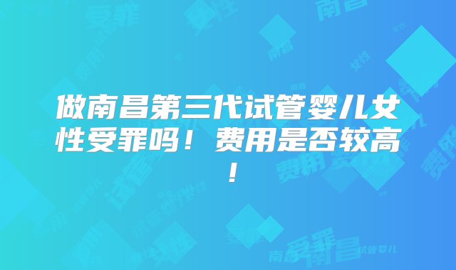 做南昌第三代试管婴儿女性受罪吗！费用是否较高！