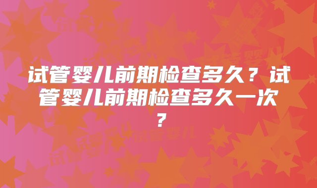 试管婴儿前期检查多久？试管婴儿前期检查多久一次？