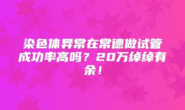 染色体异常在常德做试管成功率高吗？20万绰绰有余！