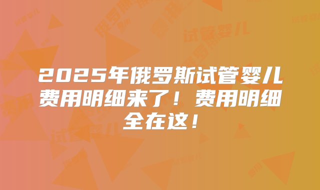 2025年俄罗斯试管婴儿费用明细来了！费用明细全在这！