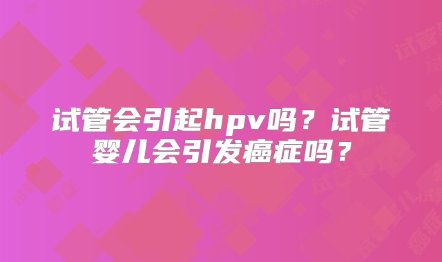 试管会引起hpv吗？试管婴儿会引发癌症吗？