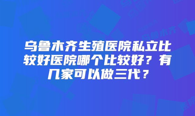 乌鲁木齐生殖医院私立比较好医院哪个比较好？有几家可以做三代？