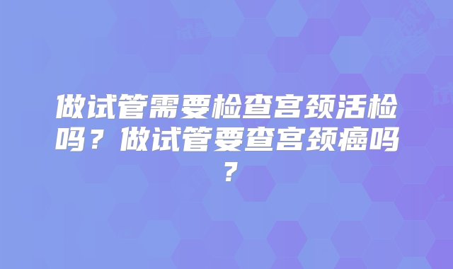 做试管需要检查宫颈活检吗？做试管要查宫颈癌吗？