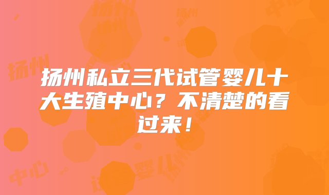 扬州私立三代试管婴儿十大生殖中心？不清楚的看过来！