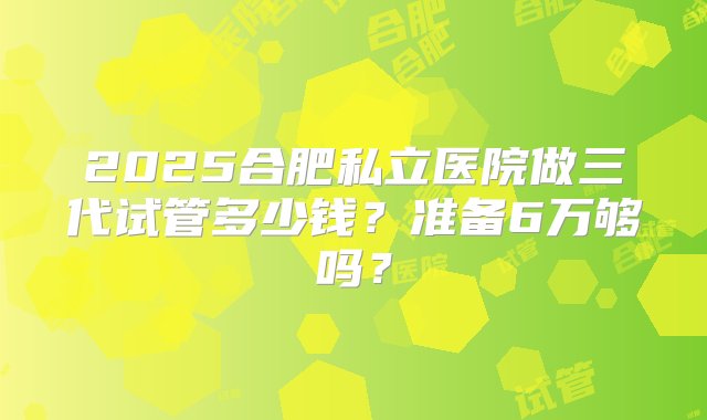 2025合肥私立医院做三代试管多少钱？准备6万够吗？