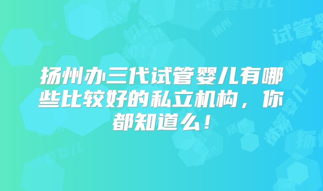 扬州办三代试管婴儿有哪些比较好的私立机构，你都知道么！