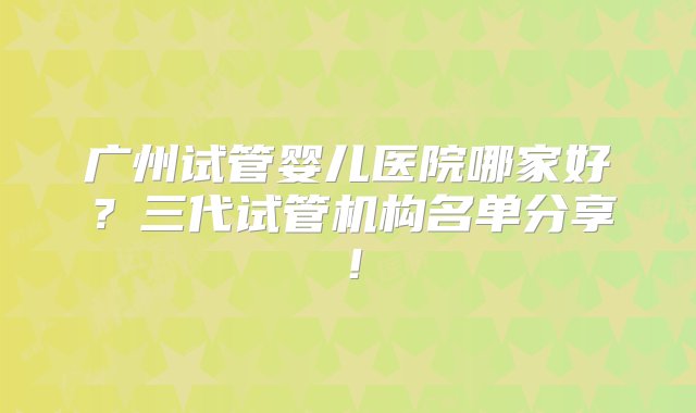 广州试管婴儿医院哪家好？三代试管机构名单分享！