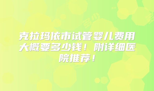 克拉玛依市试管婴儿费用大概要多少钱！附详细医院推荐！