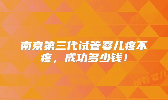 南京第三代试管婴儿疼不疼，成功多少钱！