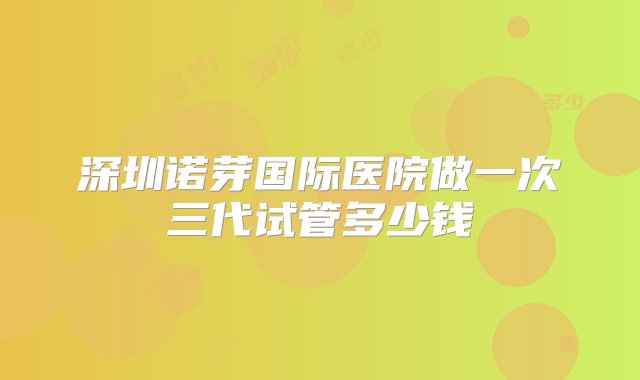 深圳诺芽国际医院做一次三代试管多少钱