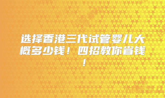 选择香港三代试管婴儿大概多少钱！四招教你省钱！