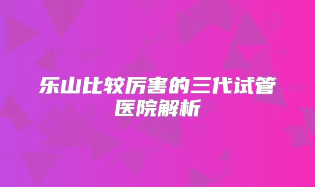 乐山比较厉害的三代试管医院解析