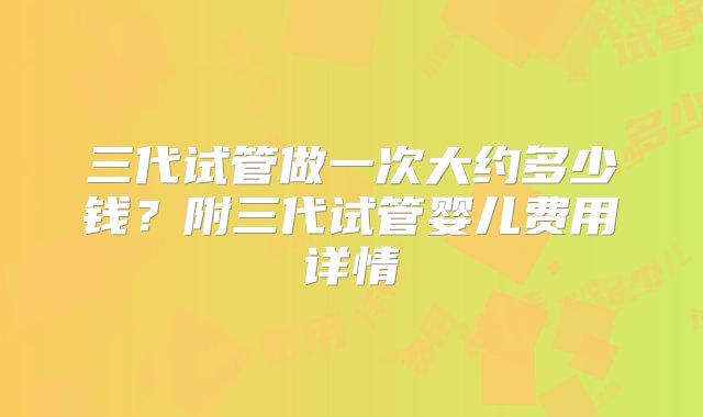 三代试管做一次大约多少钱？附三代试管婴儿费用详情