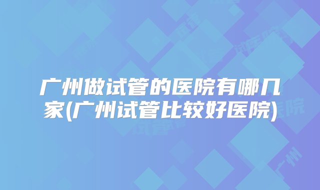 广州做试管的医院有哪几家(广州试管比较好医院)