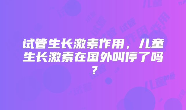 试管生长激素作用，儿童生长激素在国外叫停了吗？