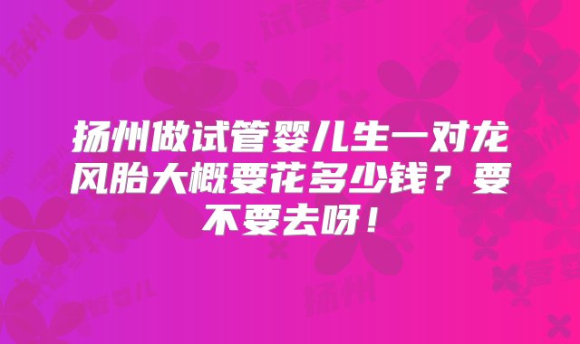 扬州做试管婴儿生一对龙风胎大概要花多少钱？要不要去呀！