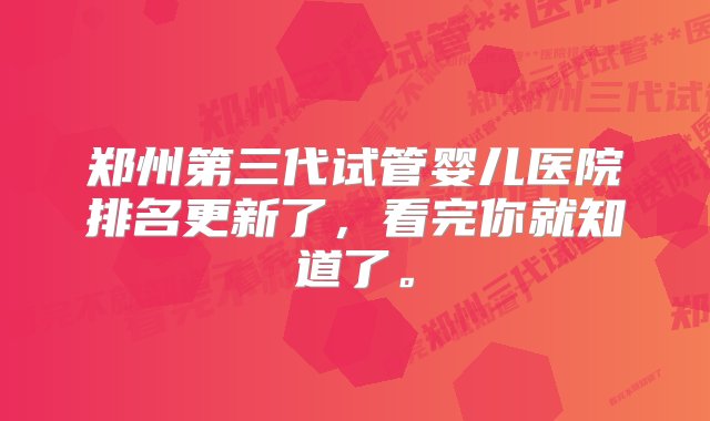 郑州第三代试管婴儿医院排名更新了，看完你就知道了。