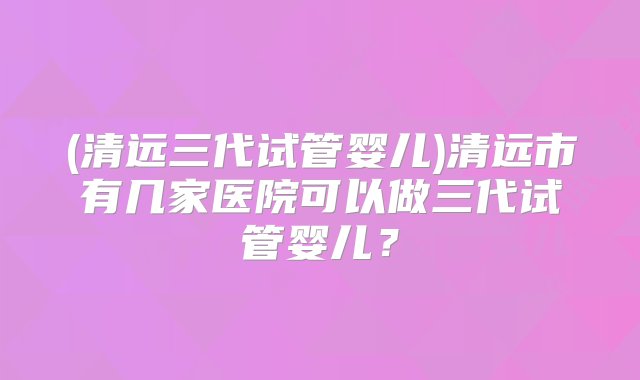 (清远三代试管婴儿)清远市有几家医院可以做三代试管婴儿？