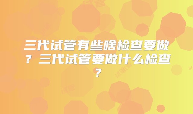 三代试管有些啥检查要做？三代试管要做什么检查？