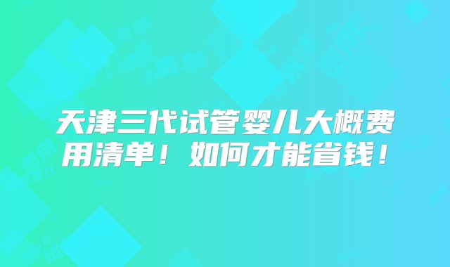 天津三代试管婴儿大概费用清单！如何才能省钱！