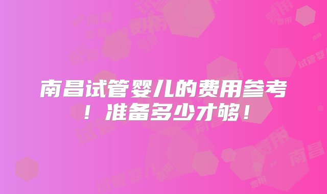 南昌试管婴儿的费用参考！准备多少才够！