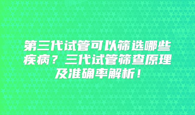 第三代试管可以筛选哪些疾病？三代试管筛查原理及准确率解析！