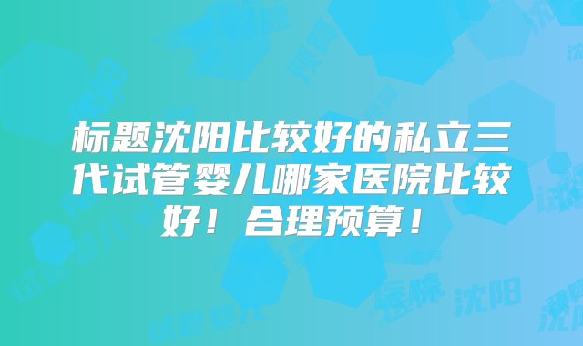 标题沈阳比较好的私立三代试管婴儿哪家医院比较好！合理预算！