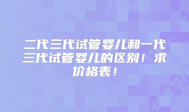 二代三代试管婴儿和一代三代试管婴儿的区别！求价格表！