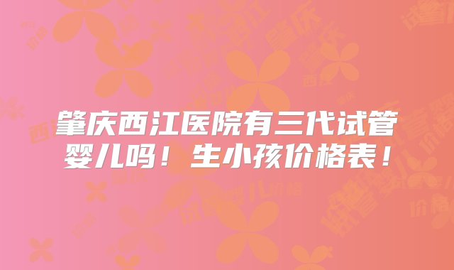 肇庆西江医院有三代试管婴儿吗！生小孩价格表！