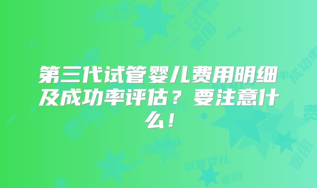 第三代试管婴儿费用明细及成功率评估？要注意什么！