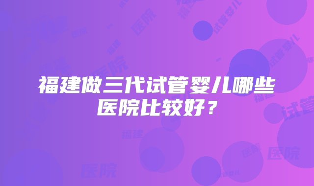 福建做三代试管婴儿哪些医院比较好？