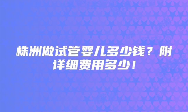 株洲做试管婴儿多少钱？附详细费用多少！