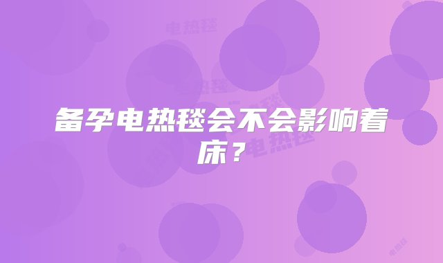 备孕电热毯会不会影响着床？