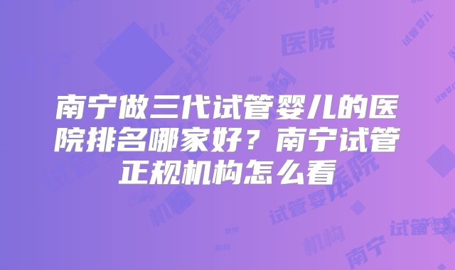 南宁做三代试管婴儿的医院排名哪家好？南宁试管正规机构怎么看