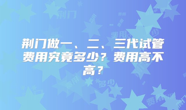 荆门做一、二、三代试管费用究竟多少？费用高不高？