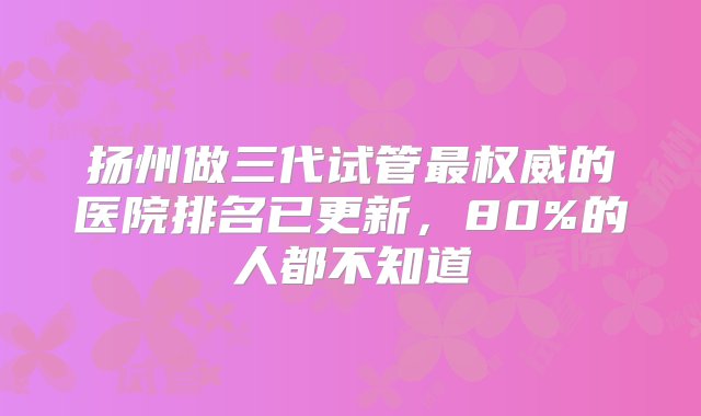 扬州做三代试管最权威的医院排名已更新，80%的人都不知道