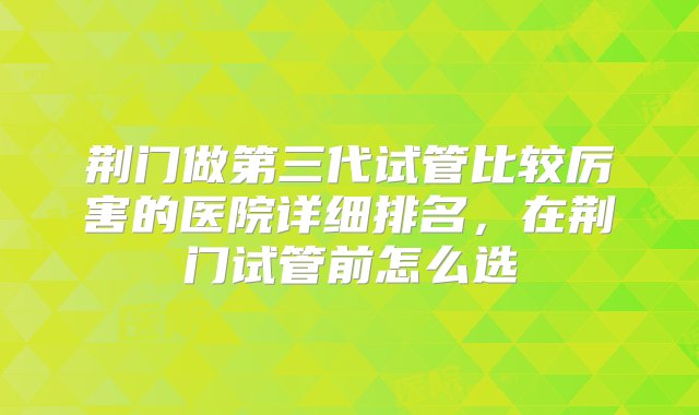 荆门做第三代试管比较厉害的医院详细排名，在荆门试管前怎么选