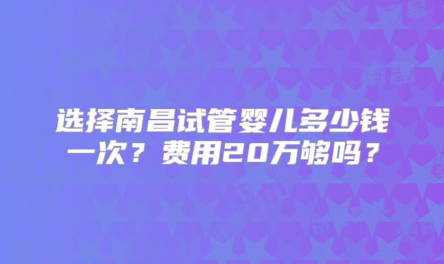 选择南昌试管婴儿多少钱一次？费用20万够吗？