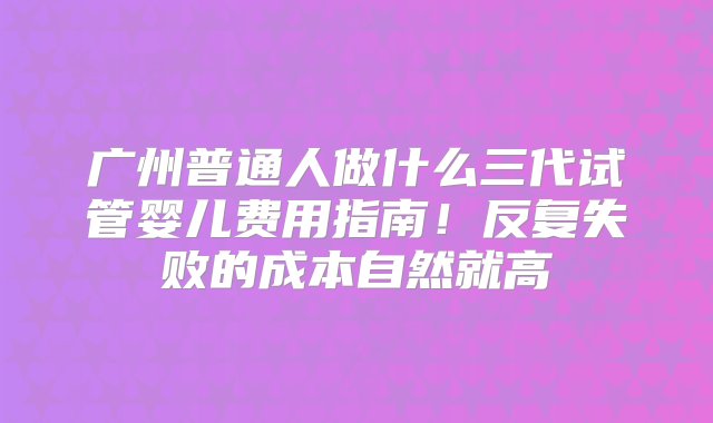 广州普通人做什么三代试管婴儿费用指南！反复失败的成本自然就高