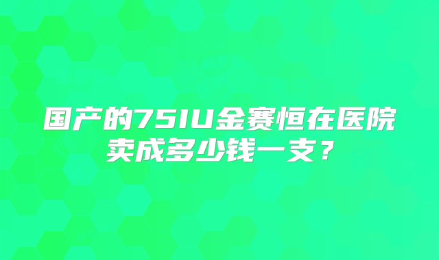 国产的75IU金赛恒在医院卖成多少钱一支？