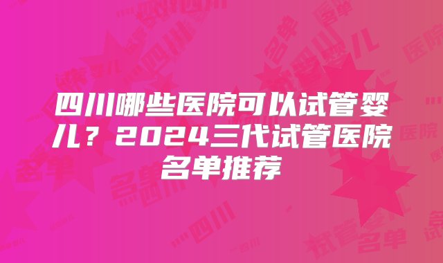 四川哪些医院可以试管婴儿？2024三代试管医院名单推荐