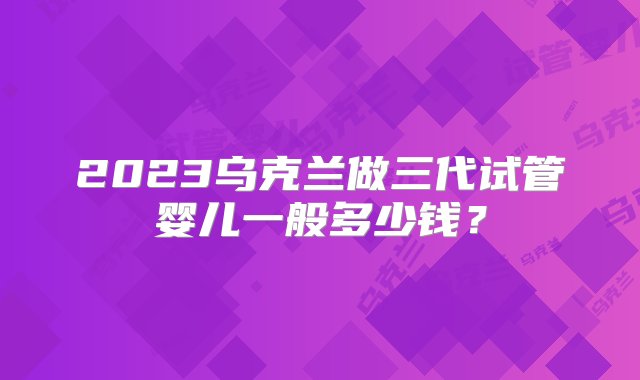 2023乌克兰做三代试管婴儿一般多少钱？