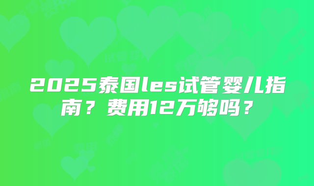 2025泰国les试管婴儿指南？费用12万够吗？