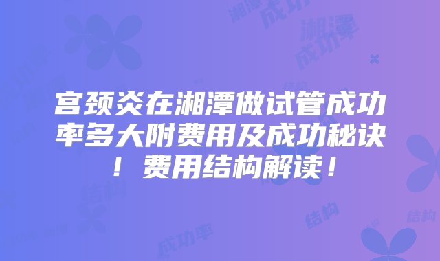 宫颈炎在湘潭做试管成功率多大附费用及成功秘诀！费用结构解读！