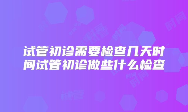 试管初诊需要检查几天时间试管初诊做些什么检查