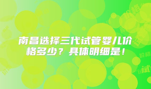 南昌选择三代试管婴儿价格多少？具体明细是！