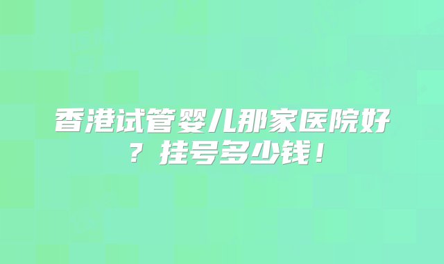 香港试管婴儿那家医院好？挂号多少钱！