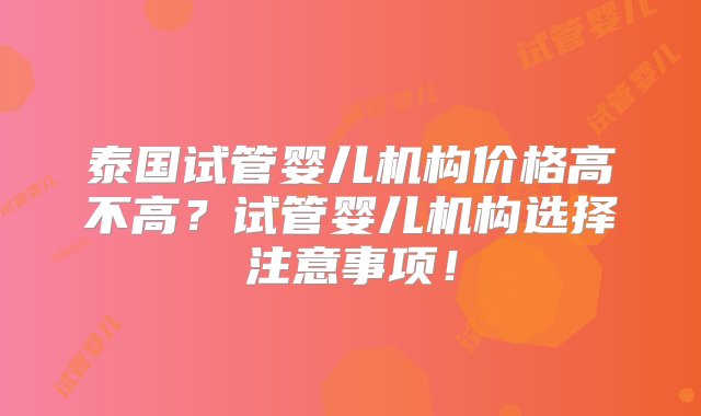 泰国试管婴儿机构价格高不高？试管婴儿机构选择注意事项！