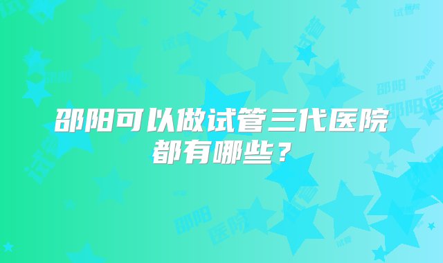 邵阳可以做试管三代医院都有哪些？