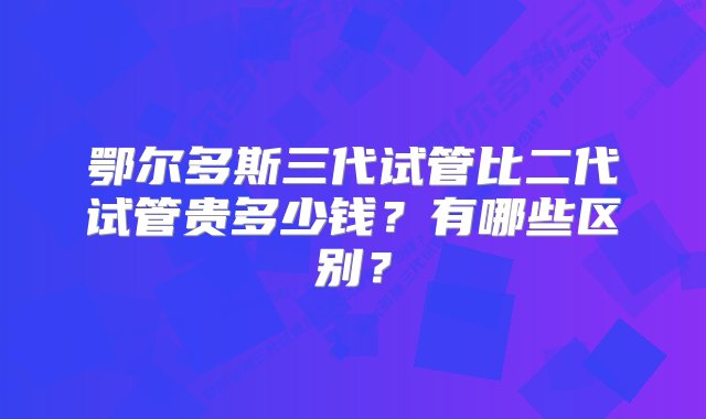 鄂尔多斯三代试管比二代试管贵多少钱？有哪些区别？